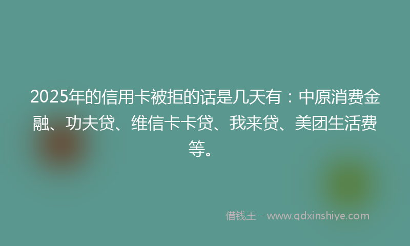 2025年的信用卡被拒的话是几天有：中原消费金融、功夫贷、维信卡卡贷、我来贷、美团生活费等。