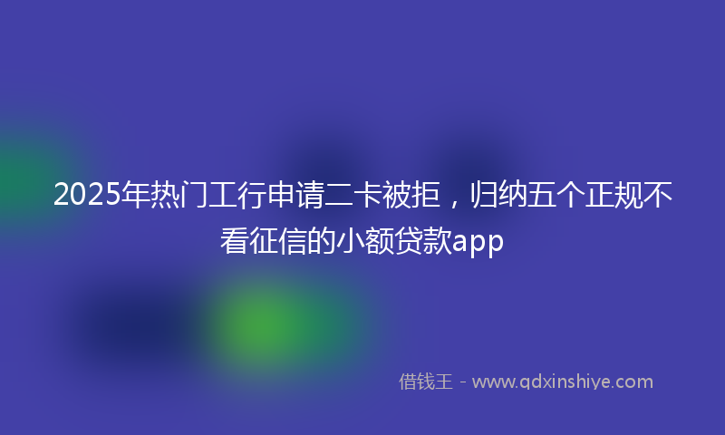 2025年热门工行申请二卡被拒，归纳五个正规不看征信的小额贷款app