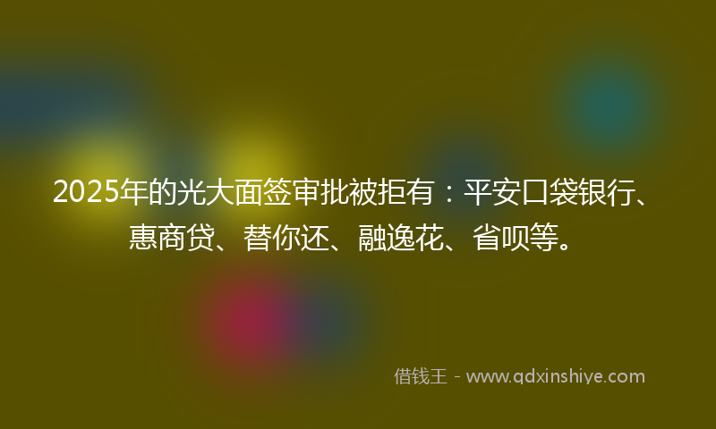 2025年的光大面签审批被拒有：平安口袋银行、惠商贷、替你还、融逸花、省呗等。
