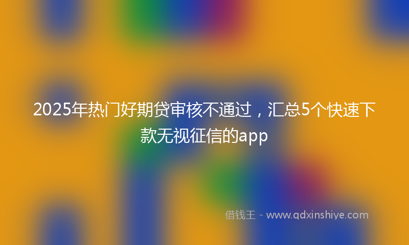2025年热门好期贷审核不通过，汇总5个快速下款无视征信的app