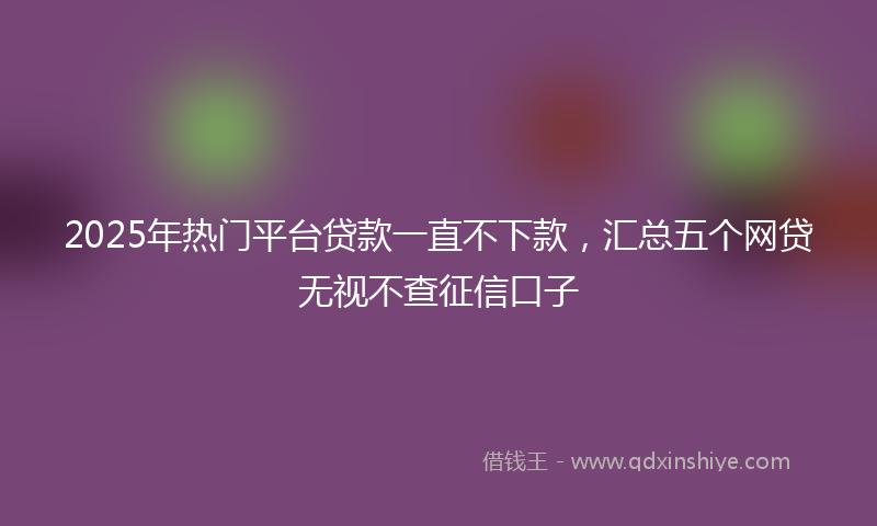 2025年热门平台贷款一直不下款，汇总五个网贷无视不查征信口子
