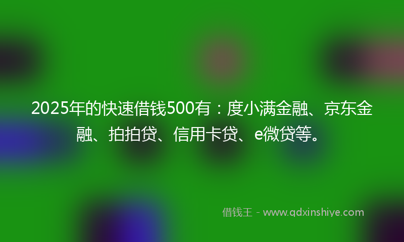2025年的快速借钱500有：度小满金融、京东金融、拍拍贷、信用卡贷、e微贷等。
