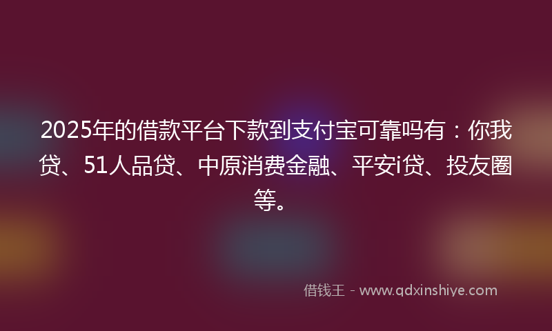 2025年的借款平台下款到支付宝可靠吗有：你我贷、51人品贷、中原消费金融、平安i贷、投友圈等。