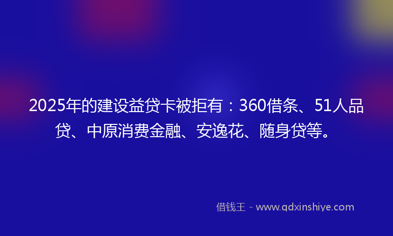 2025年的建设益贷卡被拒有：360借条、51人品贷、中原消费金融、安逸花、随身贷等。