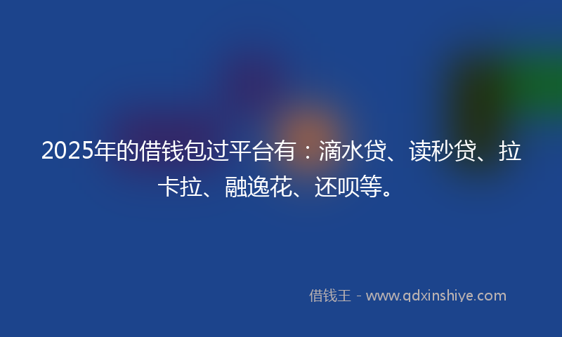 2025年的借钱包过平台有：滴水贷、读秒贷、拉卡拉、融逸花、还呗等。