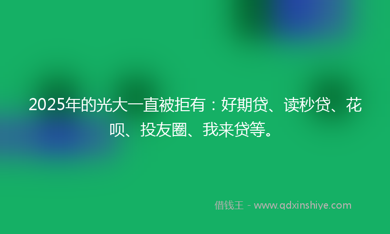 2025年的光大一直被拒有：好期贷、读秒贷、花呗、投友圈、我来贷等。