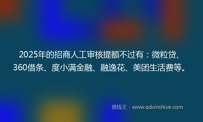 2025年的招商人工审核提额不过有：微粒贷、360借条、度小满金融、融逸花、美团生活费等。