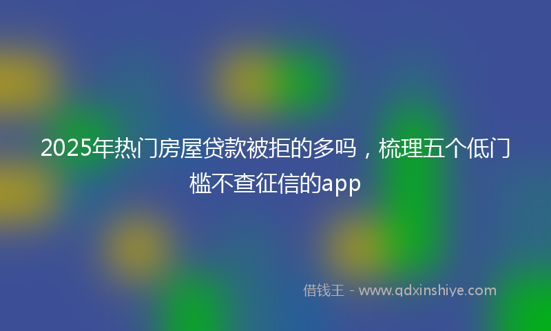 2025年热门房屋贷款被拒的多吗，梳理五个低门槛不查征信的app