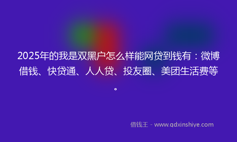 2025年的我是双黑户怎么样能网贷到钱有：微博借钱、快贷通、人人贷、投友圈、美团生活费等。