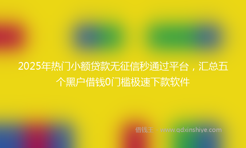 2025年热门小额贷款无征信秒通过平台，汇总五个黑户借钱0门槛极速下款软件