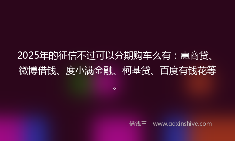 2025年的征信不过可以分期购车么有：惠商贷、微博借钱、度小满金融、柯基贷、百度有钱花等。