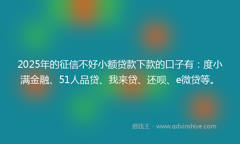2025年的征信不好小额贷款下款的口子有：度小满金融、51人品贷、我来贷、还呗、e微贷等。