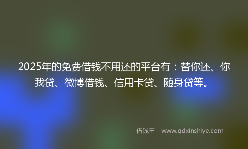 2025年的免费借钱不用还的平台有：替你还、你我贷、微博借钱、信用卡贷、随身贷等。