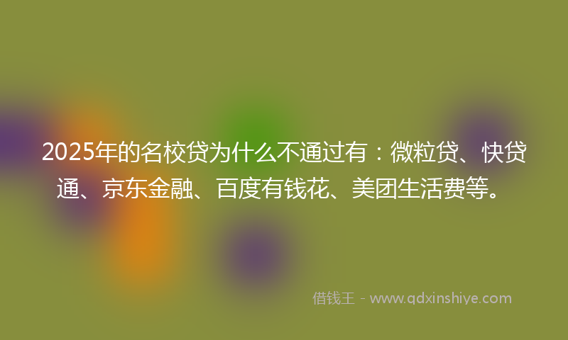 2025年的名校贷为什么不通过有：微粒贷、快贷通、京东金融、百度有钱花、美团生活费等。