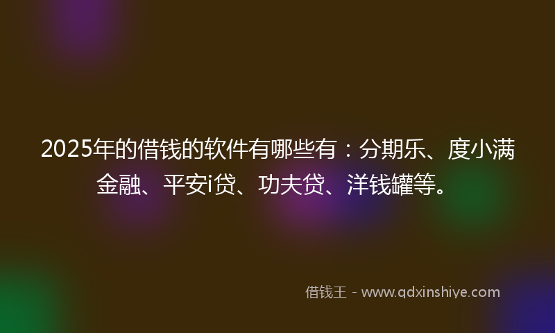 2025年的借钱的软件有哪些有：分期乐、度小满金融、平安i贷、功夫贷、洋钱罐等。