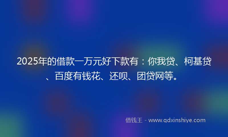 2025年的借款一万元好下款有：你我贷、柯基贷、百度有钱花、还呗、团贷网等。