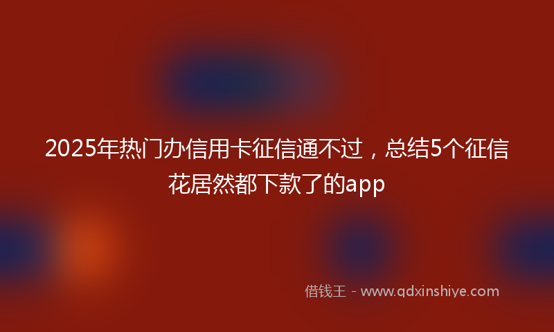 2025年热门办信用卡征信通不过，总结5个征信花居然都下款了的app