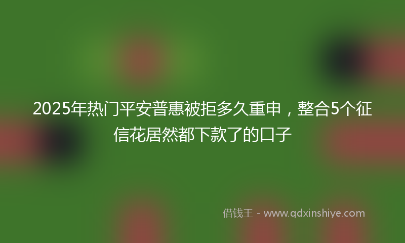 2025年热门平安普惠被拒多久重申，整合5个征信花居然都下款了的口子