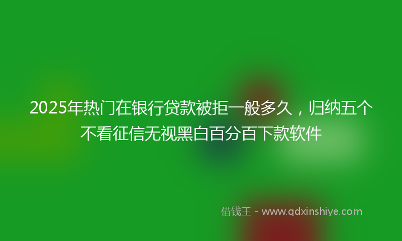 2025年热门在银行贷款被拒一般多久，归纳五个不看征信无视黑白百分百下款软件
