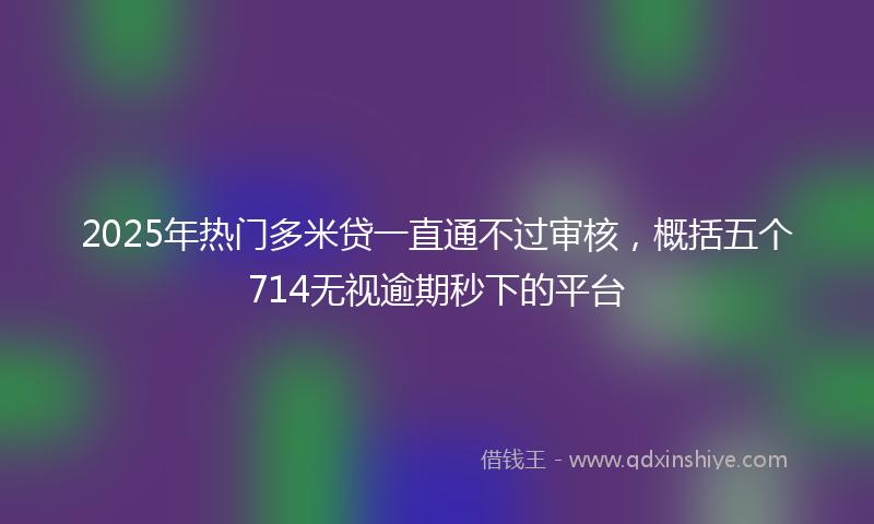 2025年热门多米贷一直通不过审核，概括五个714无视逾期秒下的平台