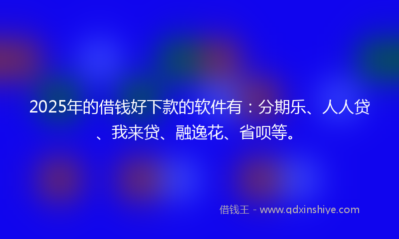 2025年的借钱好下款的软件有：分期乐、人人贷、我来贷、融逸花、省呗等。
