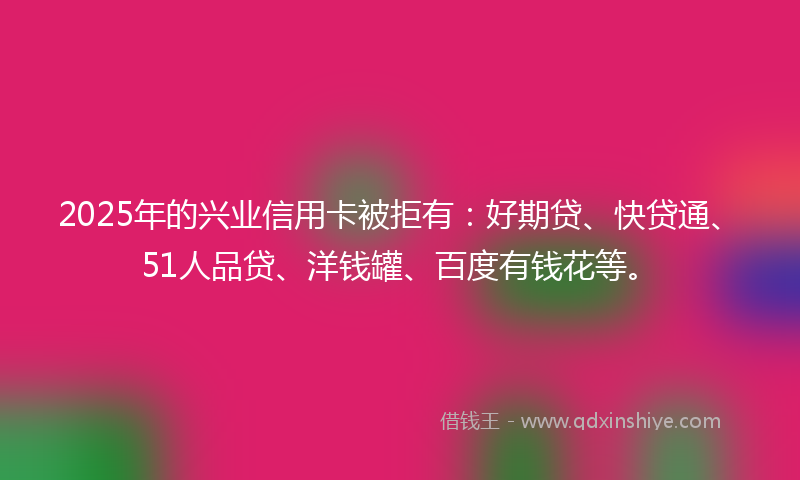 2025年的兴业信用卡被拒有：好期贷、快贷通、51人品贷、洋钱罐、百度有钱花等。