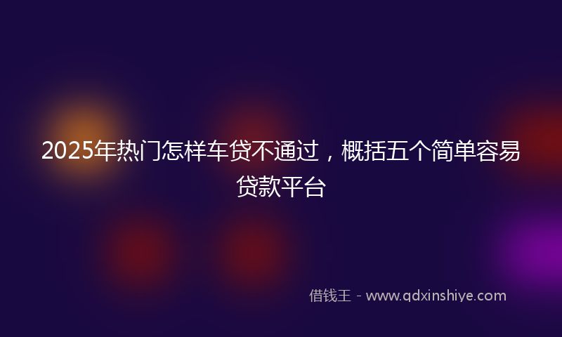 2025年热门怎样车贷不通过，概括五个简单容易贷款平台