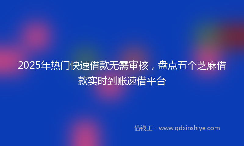 2025年热门快速借款无需审核，盘点五个芝麻借款实时到账速借平台