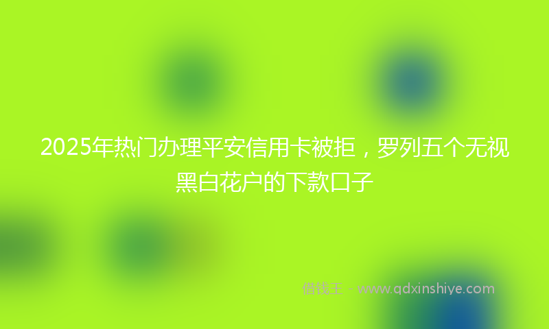 2025年热门办理平安信用卡被拒，罗列五个无视黑白花户的下款口子