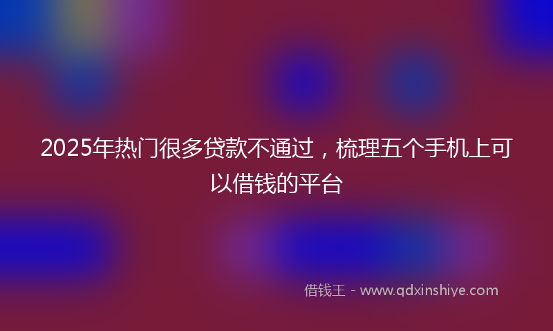 2025年热门很多贷款不通过，梳理五个手机上可以借钱的平台