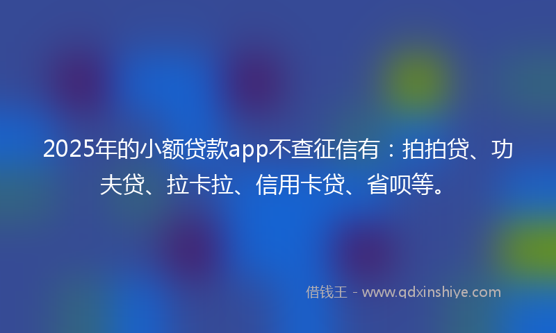 2025年的小额贷款app不查征信有：拍拍贷、功夫贷、拉卡拉、信用卡贷、省呗等。