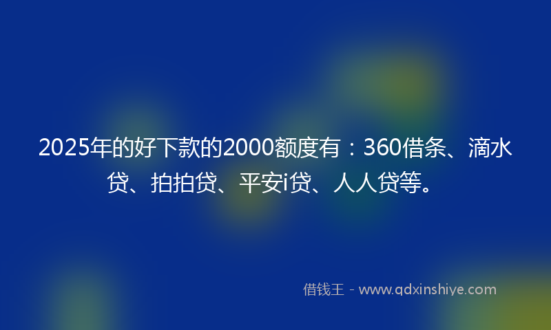 2025年的好下款的2000额度有：360借条、滴水贷、拍拍贷、平安i贷、人人贷等。