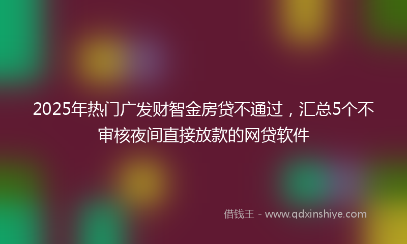 2025年热门广发财智金房贷不通过，汇总5个不审核夜间直接放款的网贷软件