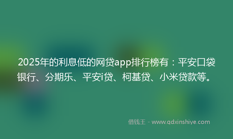 2025年的利息低的网贷app排行榜有：平安口袋银行、分期乐、平安i贷、柯基贷、小米贷款等。