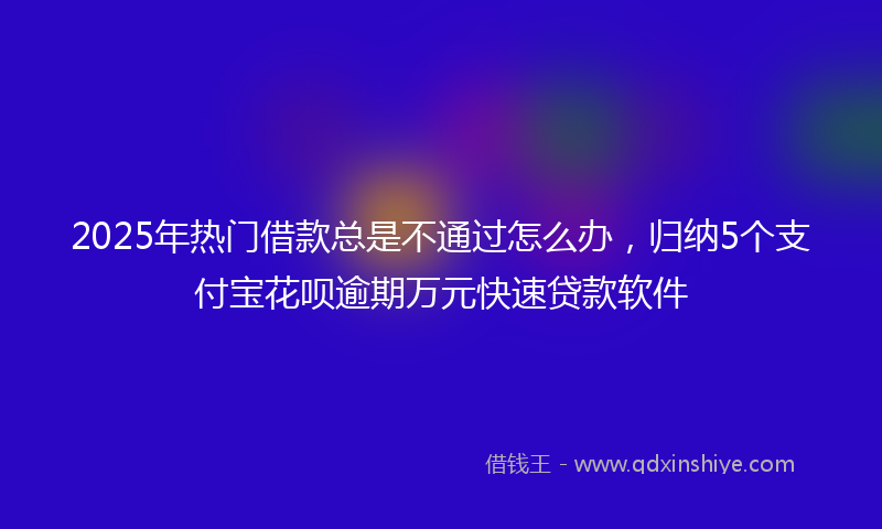 2025年热门借款总是不通过怎么办，归纳5个支付宝花呗逾期万元快速贷款软件