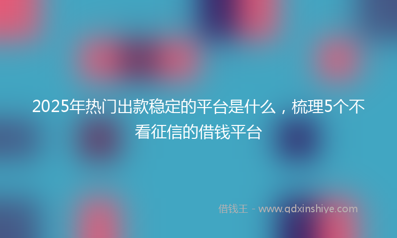 2025年热门出款稳定的平台是什么，梳理5个不看征信的借钱平台