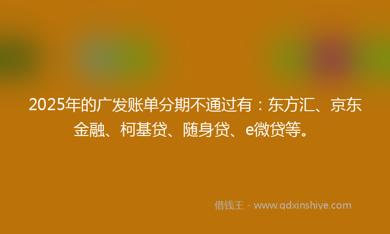 2025年的广发账单分期不通过有：东方汇、京东金融、柯基贷、随身贷、e微贷等。