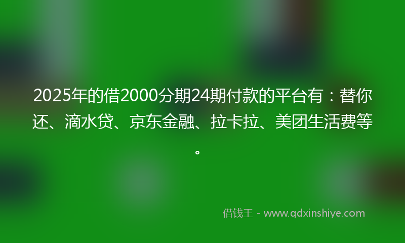 2025年的借2000分期24期付款的平台有：替你还、滴水贷、京东金融、拉卡拉、美团生活费等。