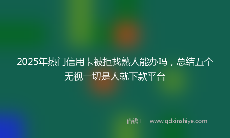 2025年热门信用卡被拒找熟人能办吗，总结五个无视一切是人就下款平台
