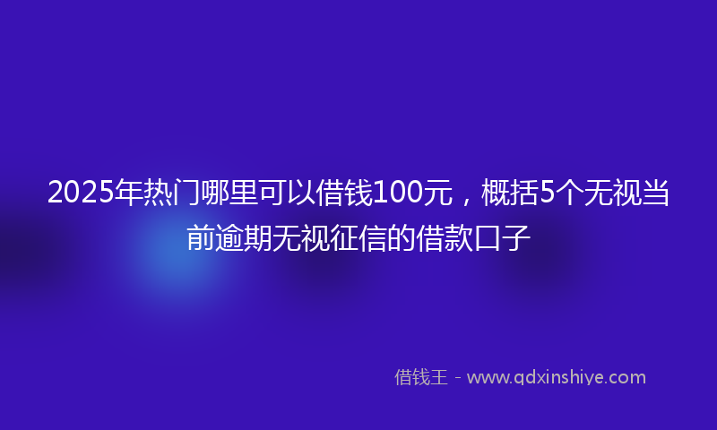 2025年热门哪里可以借钱100元，概括5个无视当前逾期无视征信的借款口子