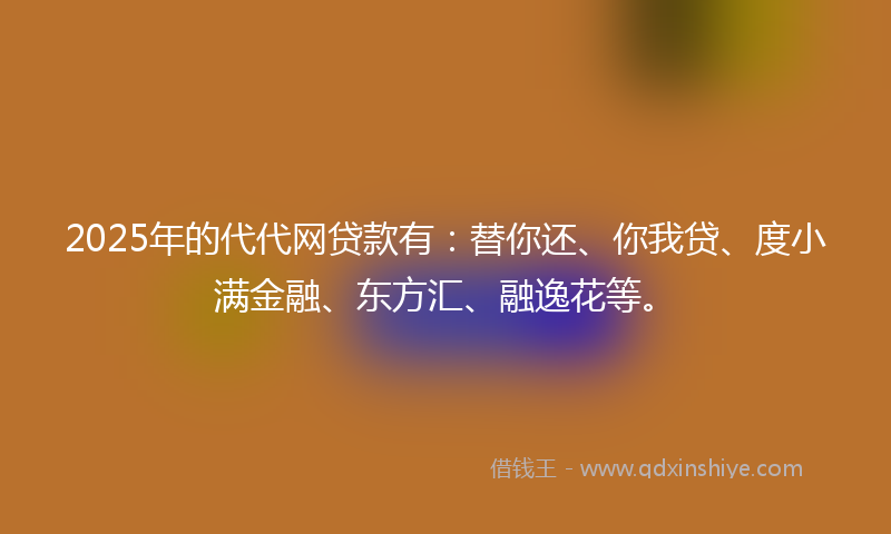 2025年的代代网贷款有：替你还、你我贷、度小满金融、东方汇、融逸花等。