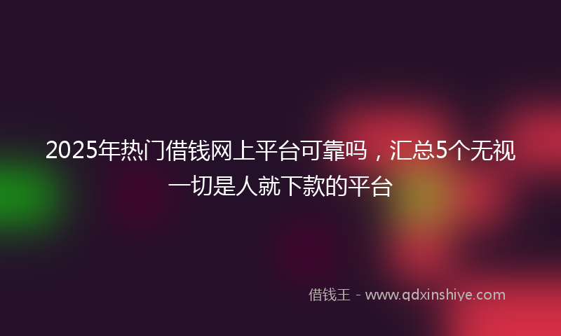 2025年热门借钱网上平台可靠吗，汇总5个无视一切是人就下款的平台
