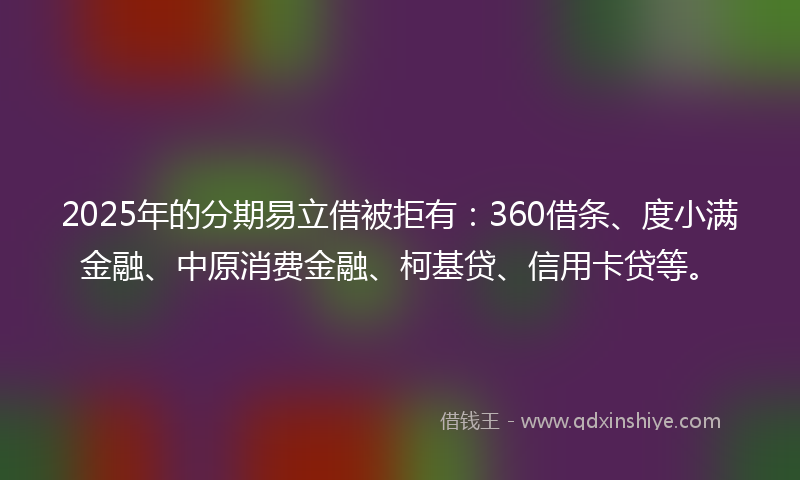 2025年的分期易立借被拒有：360借条、度小满金融、中原消费金融、柯基贷、信用卡贷等。