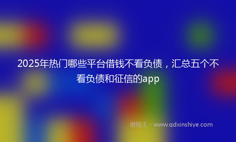 2025年热门哪些平台借钱不看负债，汇总五个不看负债和征信的app
