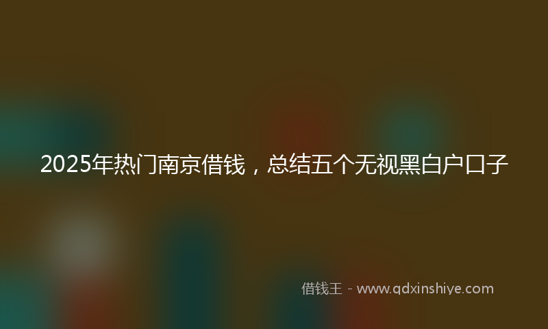 2025年热门南京借钱，总结五个无视黑白户口子