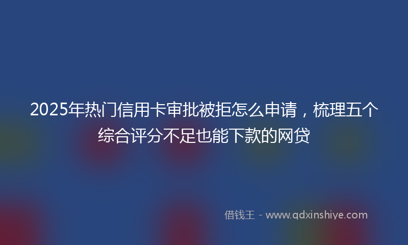 2025年热门信用卡审批被拒怎么申请，梳理五个综合评分不足也能下款的网贷