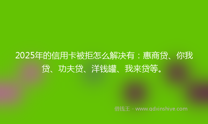 2025年的信用卡被拒怎么解决有：惠商贷、你我贷、功夫贷、洋钱罐、我来贷等。