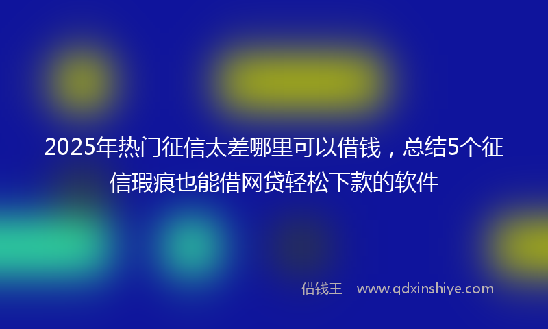 2025年热门征信太差哪里可以借钱，总结5个征信瑕疵也能借网贷轻松下款的软件
