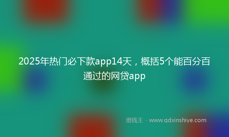 2025年热门必下款app14天，概括5个能百分百通过的网贷app