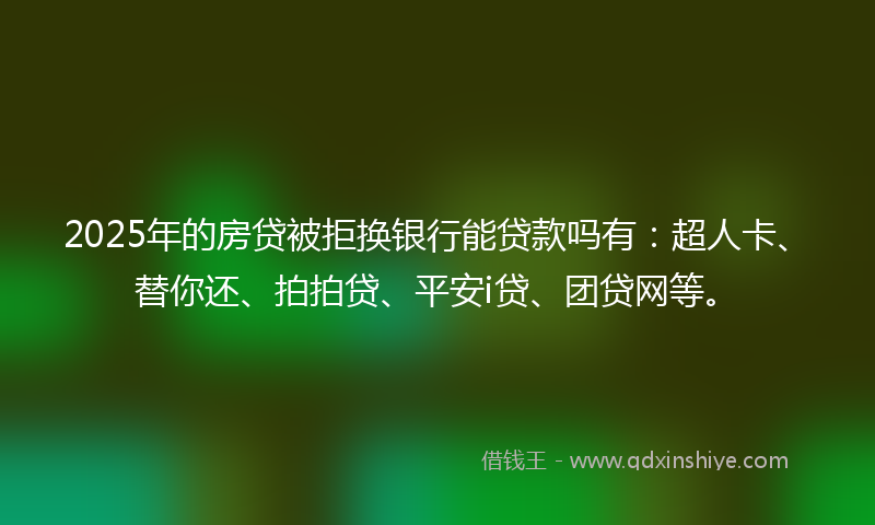 2025年的房贷被拒换银行能贷款吗有：超人卡、替你还、拍拍贷、平安i贷、团贷网等。